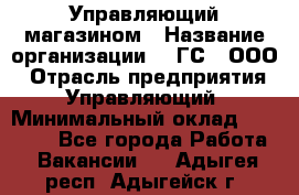 Управляющий магазином › Название организации ­ "ГС", ООО › Отрасль предприятия ­ Управляющий › Минимальный оклад ­ 35 000 - Все города Работа » Вакансии   . Адыгея респ.,Адыгейск г.